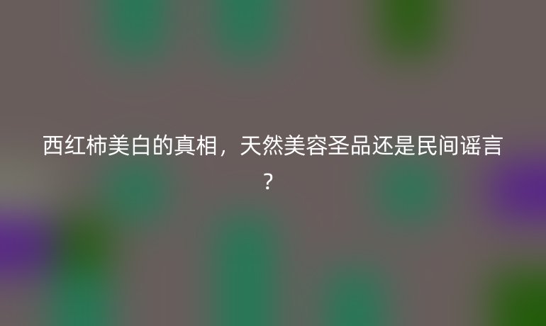 西紅柿美白的真相，天然美容圣品還是民間謠言？