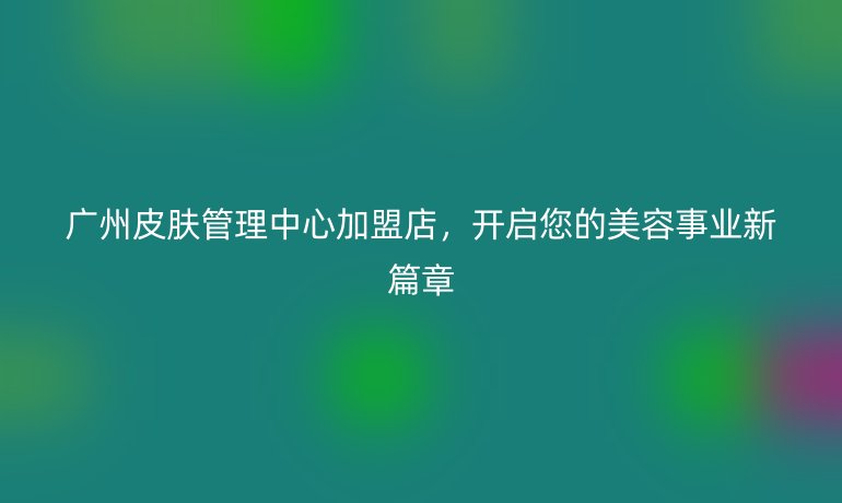 廣州皮膚管理中心加盟店，開啟您的美容事業新篇章