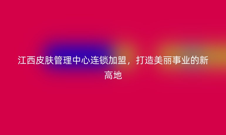 江西皮膚管理中心連鎖加盟，打造美麗事業的新高地