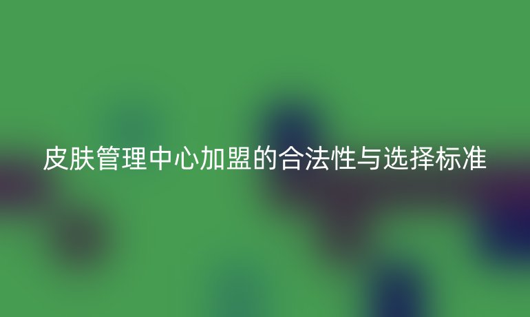 皮膚管理中心加盟的合法性與選擇標(biāo)準(zhǔn)