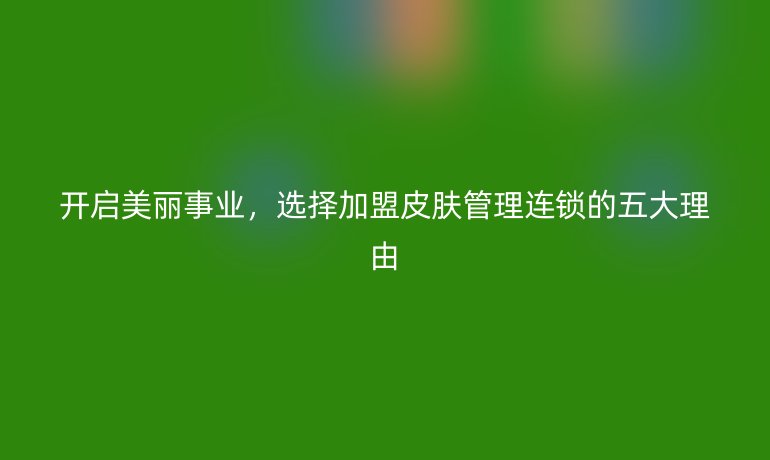 開啟美麗事業，選擇加盟皮膚管理連鎖的五大理由