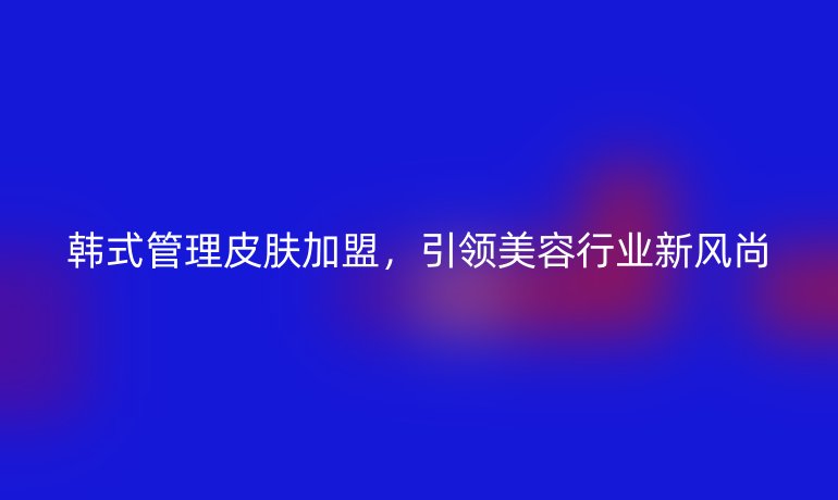 韓式管理皮膚加盟，引領(lǐng)美容行業(yè)新風(fēng)尚