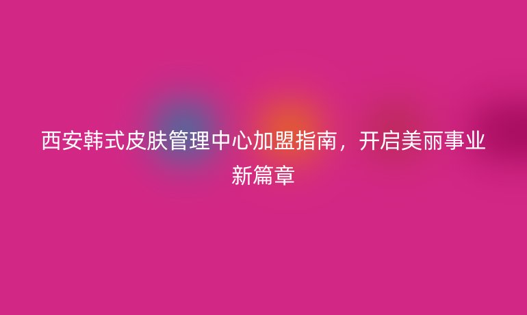 西安韓式皮膚管理中心加盟指南，開啟美麗事業新篇章