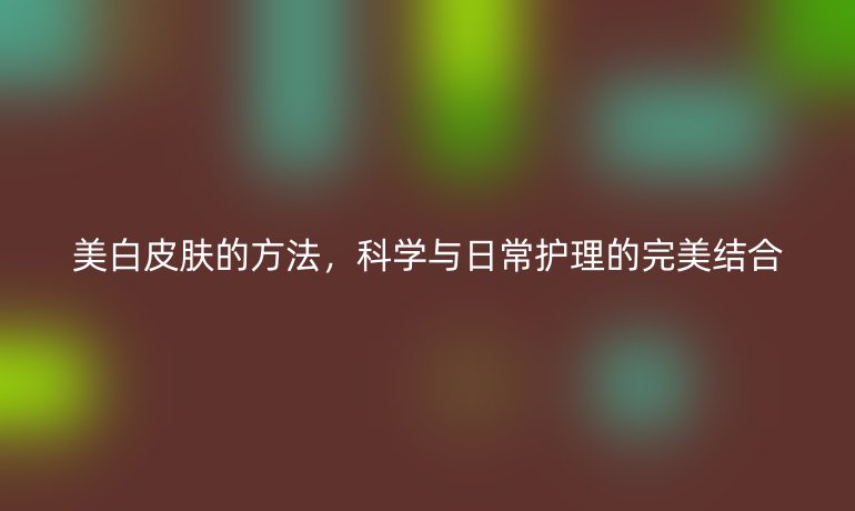 美白皮膚的方法，科學與日常護理的完美結合