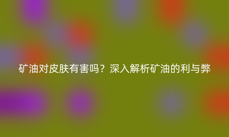 礦油對皮膚有害嗎？深入解析礦油的利與弊