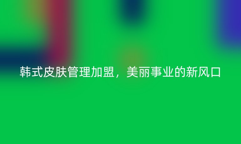 韓式皮膚管理加盟，美麗事業的新風口