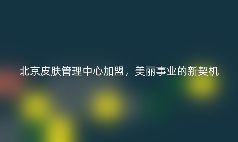 北京皮膚管理中心加盟，美麗事業的新契機