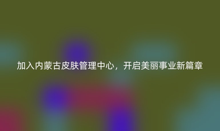 加入內蒙古皮膚管理中心，開啟美麗事業新篇章