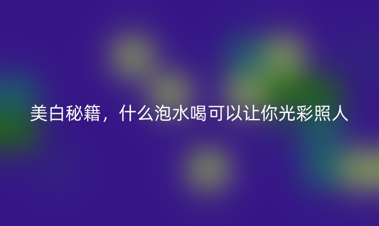 美白秘籍，什么泡水喝可以讓你光彩照人