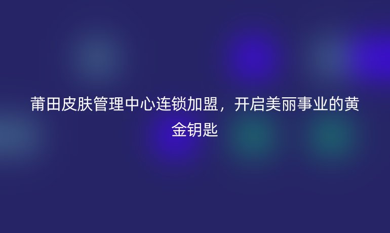 莆田皮膚管理中心連鎖加盟，開啟美麗事業的黃金鑰匙