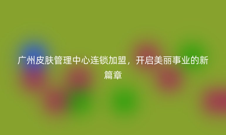 廣州皮膚管理中心連鎖加盟，開啟美麗事業的新篇章