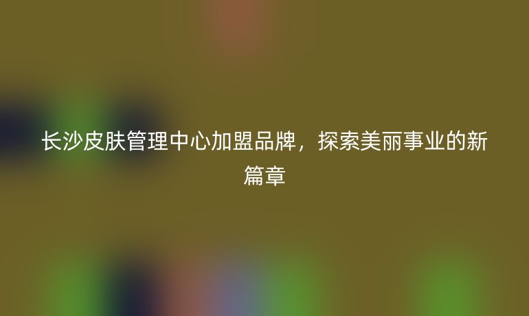 長沙皮膚管理中心加盟品牌，探索美麗事業的新篇章