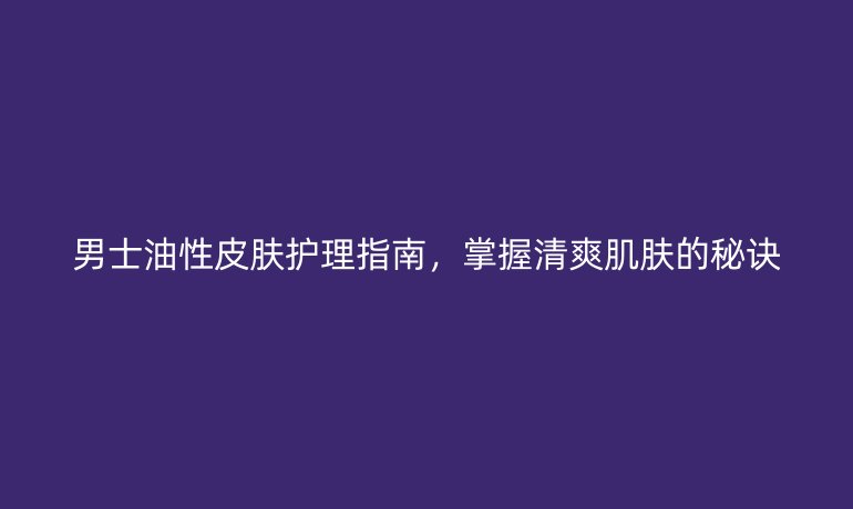 男士油性皮膚護理指南，掌握清爽肌膚的秘訣