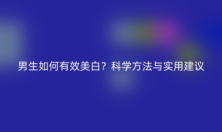 男生如何有效美白？科學方法與實用建議