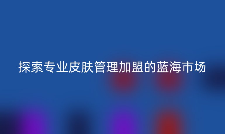 探索專業皮膚管理加盟的藍海市場