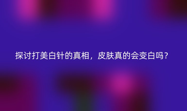 探討打美白針的真相，皮膚真的會變白嗎？