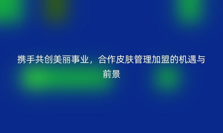 攜手共創美麗事業，合作皮膚管理加盟的機遇與前景