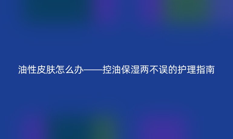 油性皮膚怎么辦——控油保濕兩不誤的護理指南