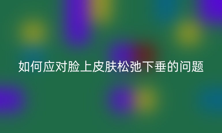 如何應對臉上皮膚松弛下垂的問題