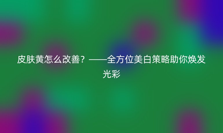 皮膚黃怎么改善？——全方位美白策略助你煥發光彩