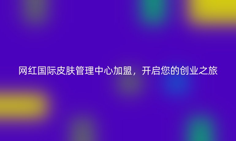 網(wǎng)紅國際皮膚管理中心加盟，開啟您的創(chuàng)業(yè)之旅