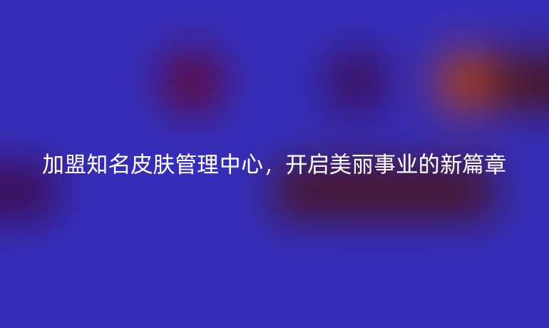 加盟知名皮膚管理中心，開啟美麗事業的新篇章