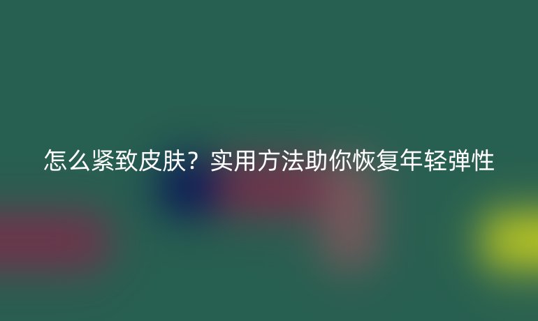 怎么緊致皮膚？實(shí)用方法助你恢復(fù)年輕彈性