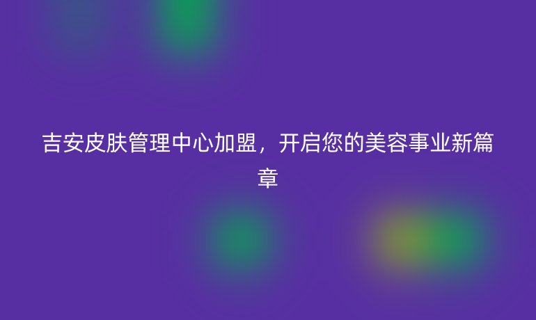 吉安皮膚管理中心加盟，開啟您的美容事業新篇章