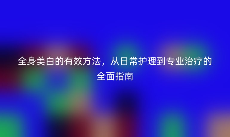 全身美白的有效方法，從日常護理到專業(yè)治療的全面指南