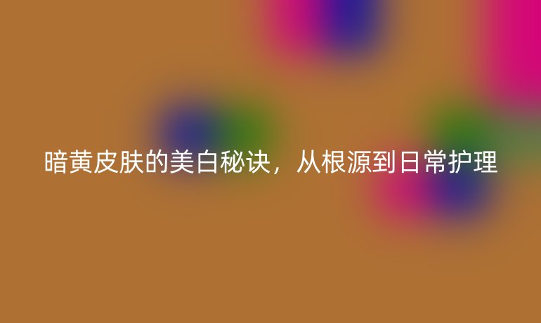 暗黃皮膚的美白秘訣，從根源到日常護(hù)理