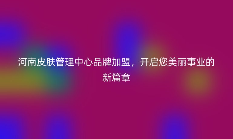 河南皮膚管理中心品牌加盟，開啟您美麗事業(yè)的新篇章