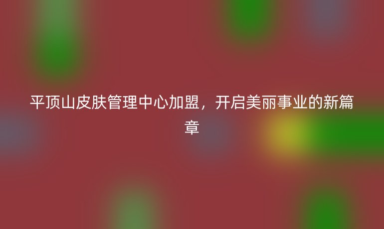 平頂山皮膚管理中心加盟，開啟美麗事業的新篇章