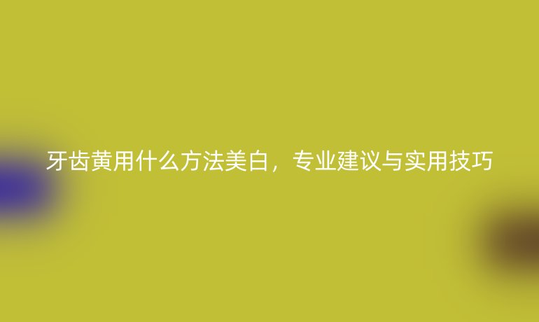 牙齒黃用什么方法美白，專業建議與實用技巧