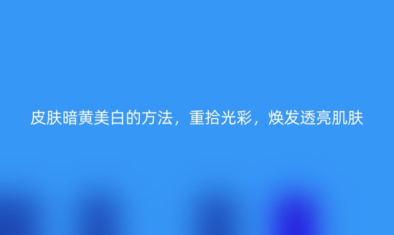 皮膚暗黃美白的方法，重拾光彩，煥發透亮肌膚