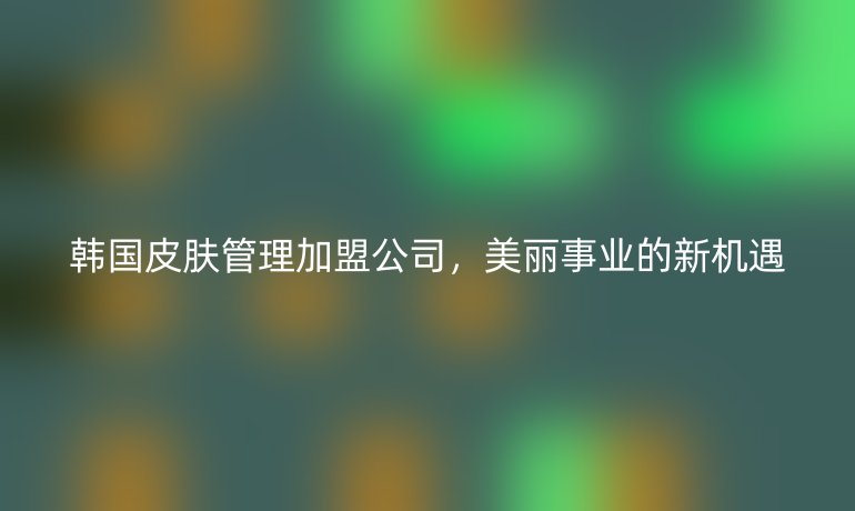 韓國皮膚管理加盟公司，美麗事業的新機遇