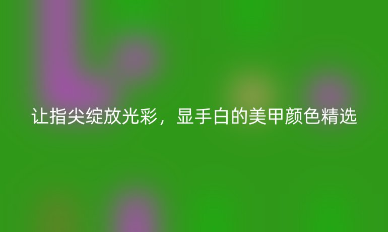 讓指尖綻放光彩，顯手白的美甲顏色精選