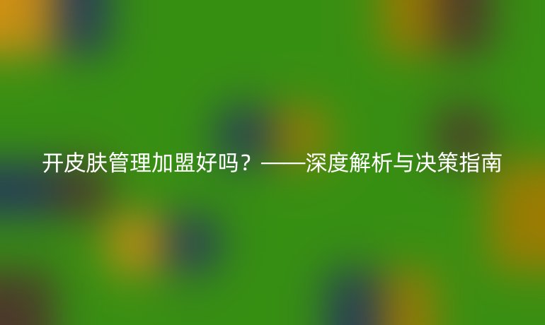 開皮膚管理加盟好嗎？——深度解析與決策指南