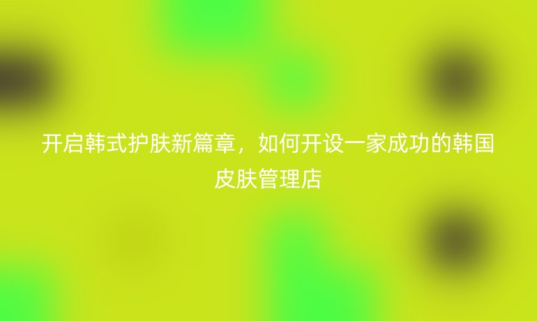 開啟韓式護膚新篇章，如何開設一家成功的韓國皮膚管理店