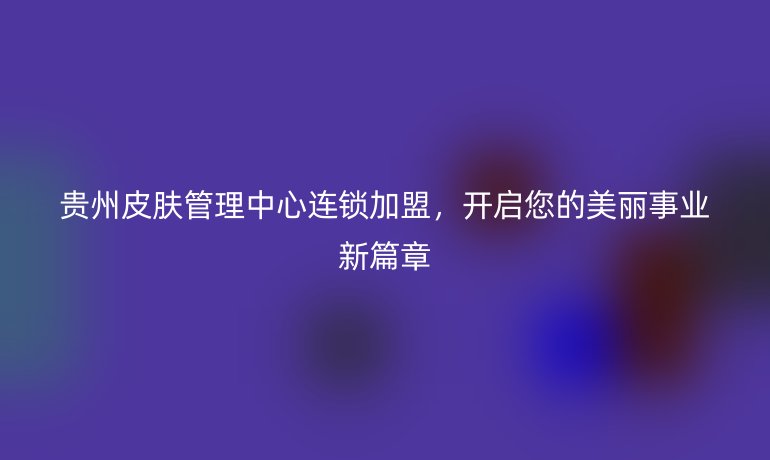 貴州皮膚管理中心連鎖加盟，開啟您的美麗事業新篇章