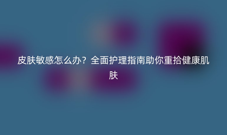 皮膚敏感怎么辦？全面護(hù)理指南助你重拾健康肌膚