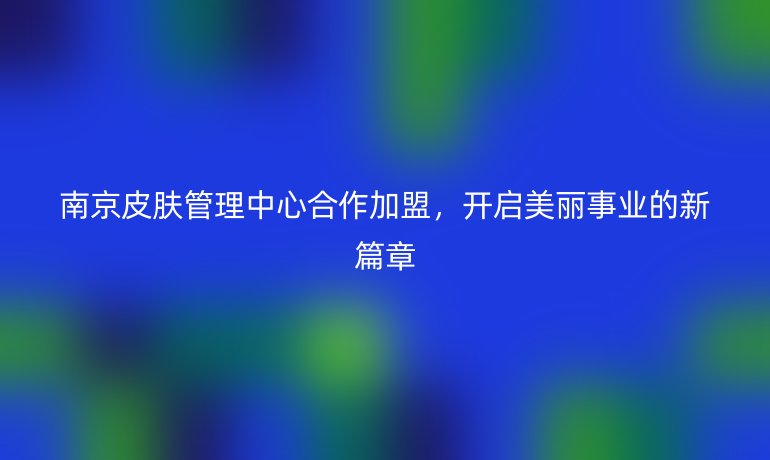 南京皮膚管理中心合作加盟，開啟美麗事業的新篇章