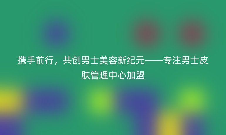 攜手前行，共創男士美容新紀元——專注男士皮膚管理中心加盟