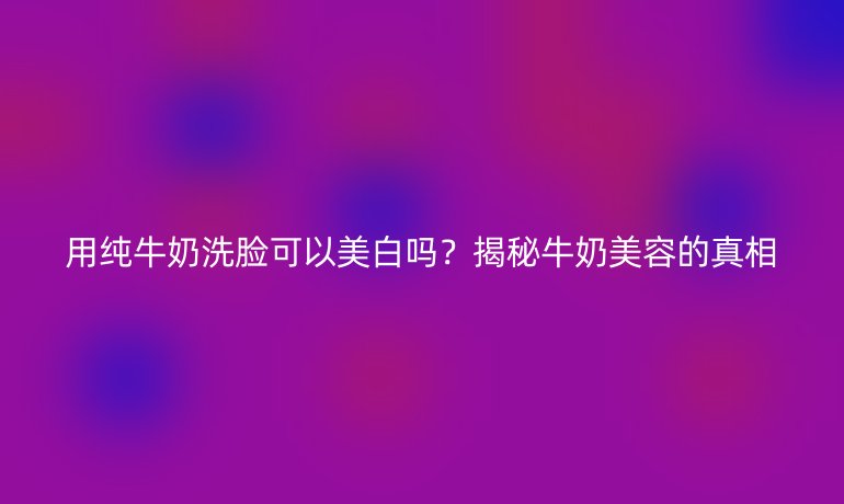 用純牛奶洗臉可以美白嗎？揭秘牛奶美容的真相