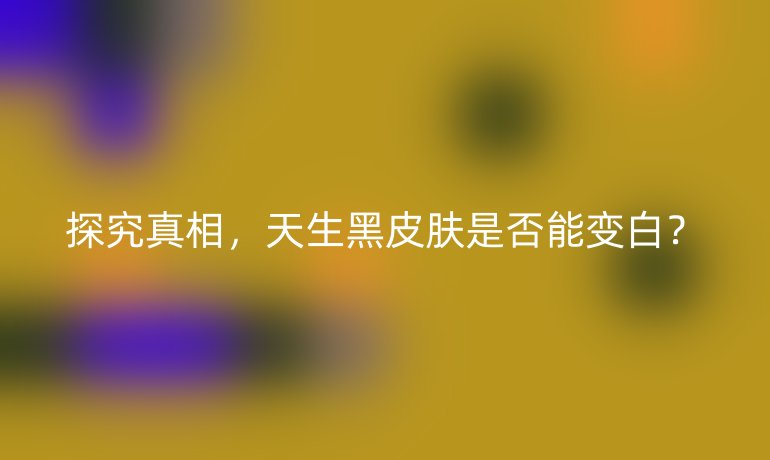 探究真相，天生黑皮膚是否能變白？