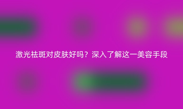 激光祛斑對皮膚好嗎？深入了解這一美容手段