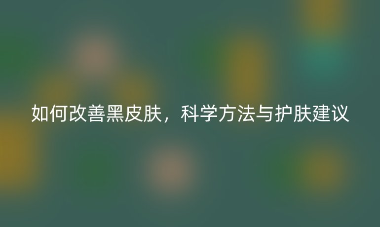 如何改善黑皮膚，科學方法與護膚建議