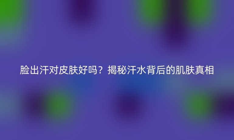 臉出汗對皮膚好嗎？揭秘汗水背后的肌膚真相