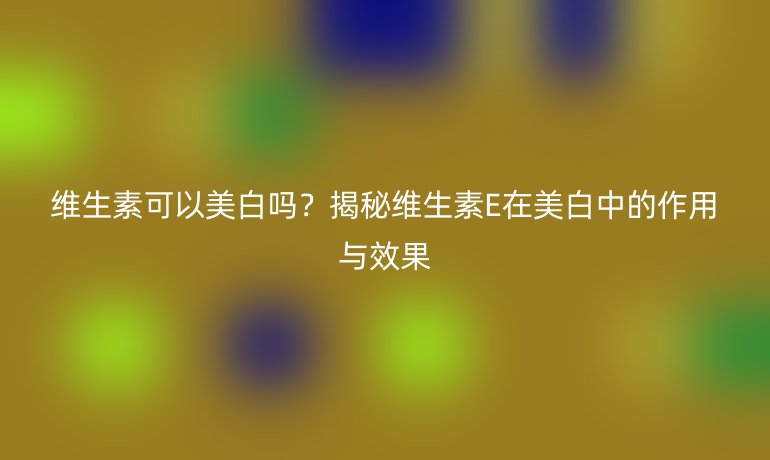 維生素可以美白嗎？揭秘維生素E在美白中的作用與效果