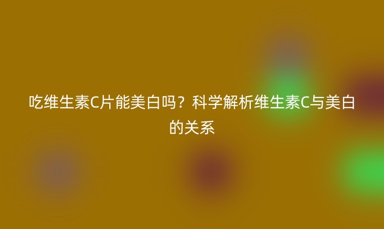 吃維生素C片能美白嗎？科學(xué)解析維生素C與美白的關(guān)系