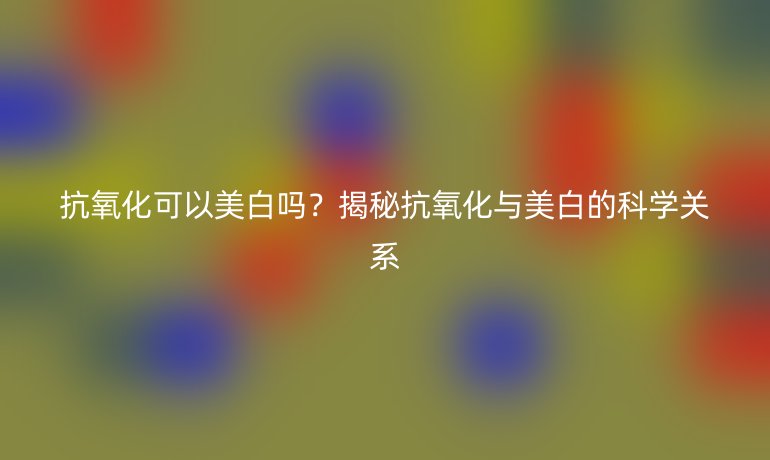 抗氧化可以美白嗎？揭秘抗氧化與美白的科學關系